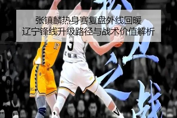 张镇麟热身赛复盘外线回暖 辽宁锋线升级路径与战术价值解析